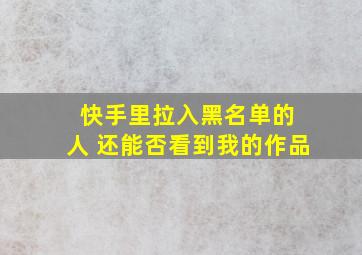 快手里拉入黑名单的 人 还能否看到我的作品